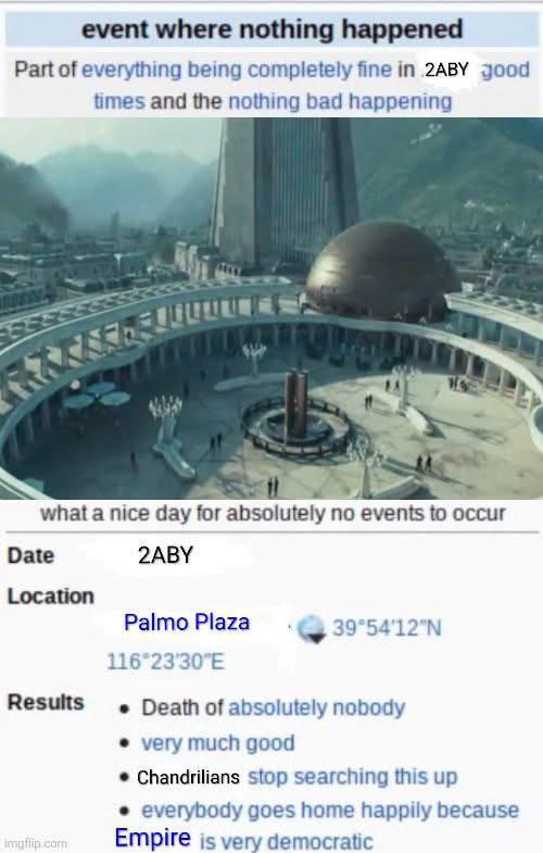 event where nothing happened Part of everything being completely fine in 2ABY good times and the nothing bad happening 2ABY what a nice day for absolutely no events to occur Date Location Palmo Plaza 39°54'12"N 116°23'30"E Results imgflip.com • Death of absolutely nobody • very much good • Chandrilians stop searching this up everybody goes home happily because Empire is very democratic