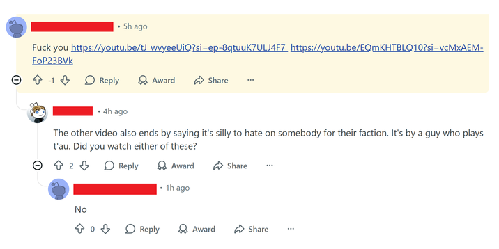 Lo . 5h ago F--- you https://youtu.be/tJ wvyeeUiQ?si=ep-8qtuuK7ULJ4F7 https://youtu.be/EQmKHTBLQ10?si=vcMxAEM- FoP23BVK > Reply → Award ✈ Share • 4h ago The other video also ends by saying it's silly to hate on somebody for their faction. It's by a guy who plays t'au. Did you watch either of these? ○ 8 2 3 > Reply > Award ✰ Share 1h ago No 803 > Reply > Award ✰ Share