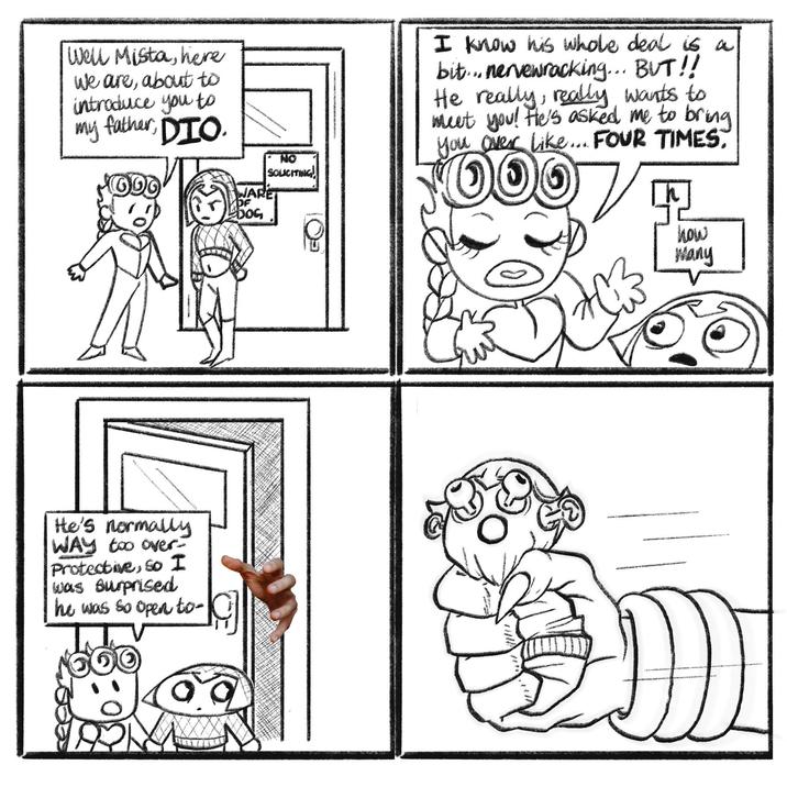 Well Mista, here We are, about to introduce you to my father, DIO. He's normally WAY too over- Protective, so I was surprised he was so open to- WARE DF DOG NO SOLICITING I know his whole deal is a bit... nervewracking... BUT!! He really, really wants to meet you! He's asked me to bring you over Like... FOUR TIMES. $000 ☑ how Many