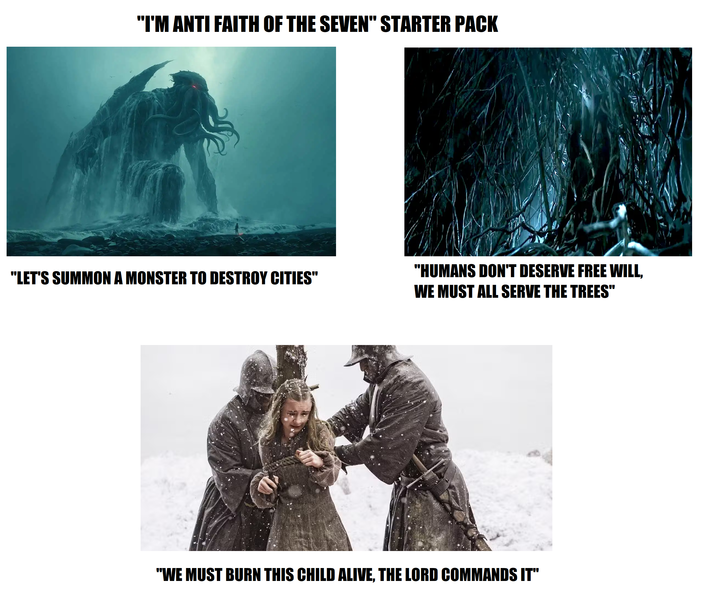 "I'M ANTI FAITH OF THE SEVEN" STARTER PACK "LET'S SUMMON A MONSTER TO DESTROY CITIES" "HUMANS DON'T DESERVE FREE WILL, WE MUST ALL SERVE THE TREES" "WE MUST BURN THIS CHILD ALIVE, THE LORD COMMANDS IT"