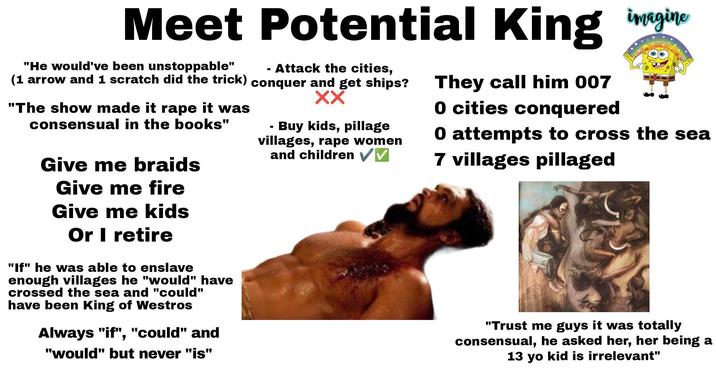 Meet Potential King imagine "He would've been unstoppable" (1 arrow and 1 scratch did the trick) "The show made it r--- it was consensual in the books" Give me braids Give me fire Give me kids Or I retire "If" he was able to enslave enough villages he "would" have crossed the sea and "could" have been King of Westros Always "if", "could" and "would" but never "is" - · Attack the cities, conquer and get ships? XX Buy kids, pillage villages, r--- women and children ✓✓ They call him 007 0 cities conquered 0 attempts to cross the sea 7 villages pillaged "Trust me guys it was totally consensual, he asked her, her being a 13 yo kid is irrelevant"