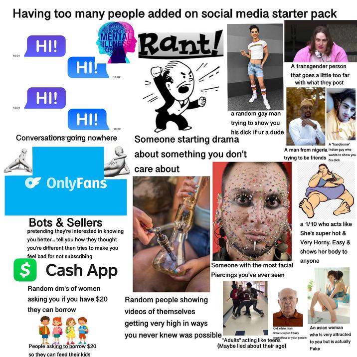 Having too many people added on social media starter pack 10:01 10:01 HI! HI! HI! HI! DEPRESSION CONDITION MENTAL ILLNESS DEPRESSION C 10:02 10:02 Conversations going nowhere Rant! a random gay man trying to show you his d--- if ur a dude A transgender person that goes a little too far with what they post Man ☛ OnlyFans Someone starting drama about something you don't care about A "handsome" A man from nigeria Indian guy who trying to be friends wants to show you his d--- Bots & Sellers pretending they're interested in knowing you better... tell you how they thought you're different then tries to make you feel bad for not subscribing $ Cash App Random dm's of women asking you if you have $20 they can borrow People asking to borrow $20 so they can feed their kids Someone with the most facial Piercings you've ever seen a 1/10 who acts like She's super hot & Very Horny. Easy & shows her body to anyone Random people showing videos of themselves getting very high in ways you never knew was possible Old white man who is super freaky regardless or your gender "Adults" acting like teens (Maybe lied about their age) An asian woman who is very attracted to you but is actually Fake