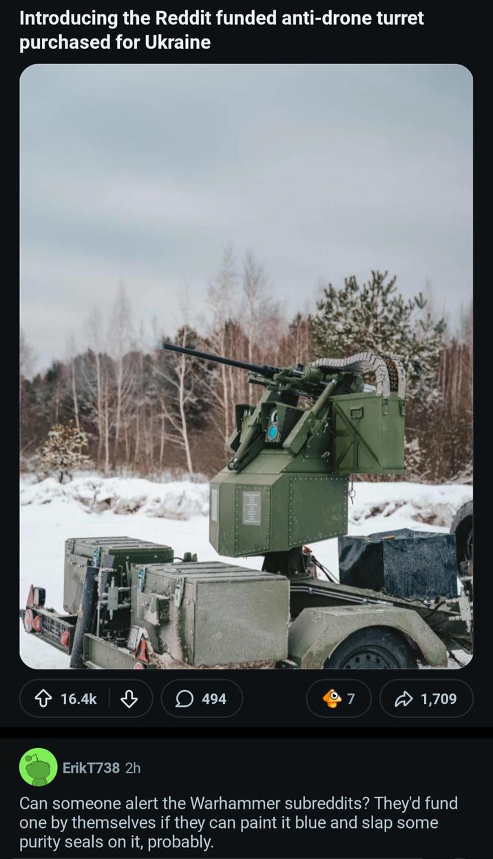 Introducing the Reddit funded anti-drone turret purchased for Ukraine 16.4k 3 494 7 1,709 ErikT738 2h Can someone alert the Warhammer subreddits? They'd fund one by themselves if they can paint it blue and slap some purity seals on it, probably.