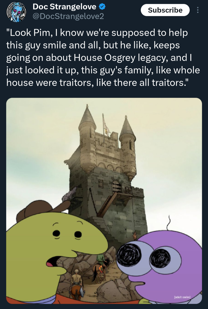 Doc Strangelove @DocStrangelove2 Subscribe "Look Pim, I know we're supposed to help this guy smile and all, but he like, keeps going on about House Osgrey legacy, and I just looked it up, this guy's family, like whole house were traitors, like there all traitors." (adult swim)