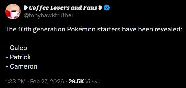 Coffee Lovers and Fans > @tonyhawktruther The 10th generation Pokémon starters have been revealed: - Caleb - Patrick - Cameron 1:33 PM Feb 27, 2026 29.5K Views