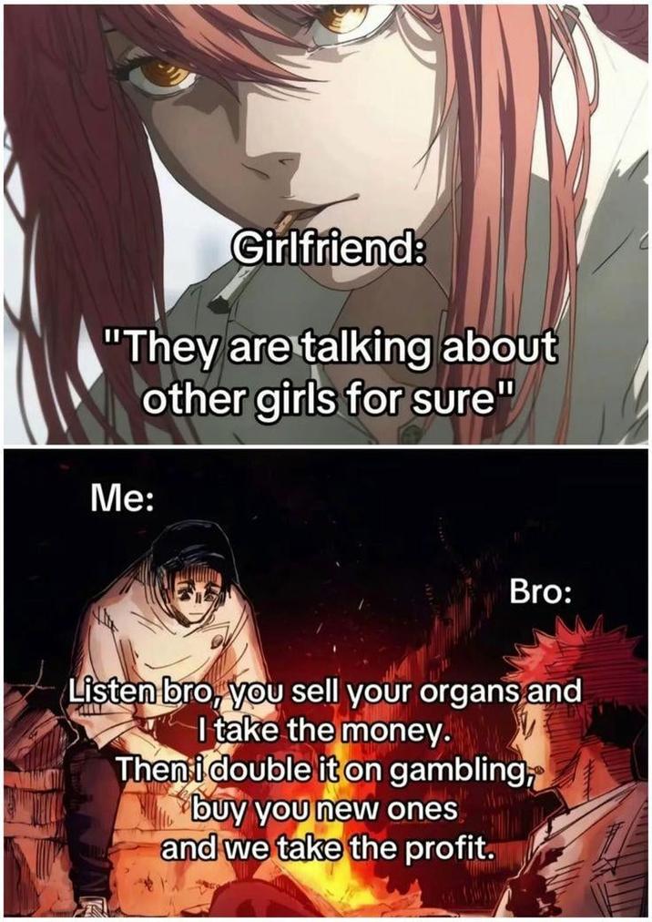 Girlfriend: "They are talking about other girls for sure" Me: Bro: Listen bro, you sell your organs and I take the money. Then i double it on gambling, buy you new ones and we take the profit.