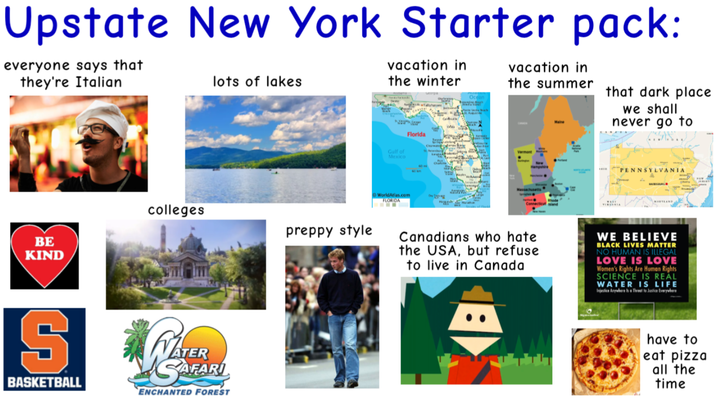 Upstate New York Starter pack: everyone says that they're Italian lots of lakes vacation in the winter vacation in the summer Maine that dark place we shall never go to colleges preppy style BE KIND S BASKETBALL ATER SAFARI ENCHANTED FOREST Gulf of Mexico Florida 60 60 km WorldAtlas.com FLORIDA www teg Hampshire Massachusetts PENNSYLVANIA Canadians who hate the USA, but refuse to live in Canada WE BELIEVE BLACK LIVES MATTER NO HUMAN IS ILLEGAL LOVE IS LOVE Women's Rights Are Human Rights SCIENCE IS REAL WATER IS LIFE Injustice Anywhere Is a Threat to Justice Everywhere have to eat pizza all the time