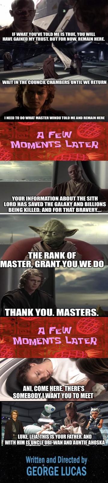 IF WHAT YOU'VE TOLD ME IS TRUE, YOU WILL HAVE GAINED MY TRUST. BUT FOR NOW, REMAIN HERE. WAIT IN THE COUNCIL CHAMBERS UNTIL WE RETURN I NEED TO DO WHAT MASTER WINDU TOLD ME AND REMAIN HERE A FEW MOMENTS LATER YOUR INFORMATION ABOUT THE SITH LORD HAS SAVED THE GALAXY AND BILLIONS BEING KILLED. AND FOR THAT BRAVERY.... THE RANK OF MASTER, GRANT YOU WE DO THANK YOU. MASTERS. A FEW MOMENTS LATER ANI, COME HERE. THERE'S SOMEBODY I WANT YOU TO MEET LUKE, LEIA. THIS IS YOUR FATHER. AND WITH HIM IS UNCLE OBI-WAN AND AUNTIE AHOSKA Written and Directed by GEORGE LUCAS