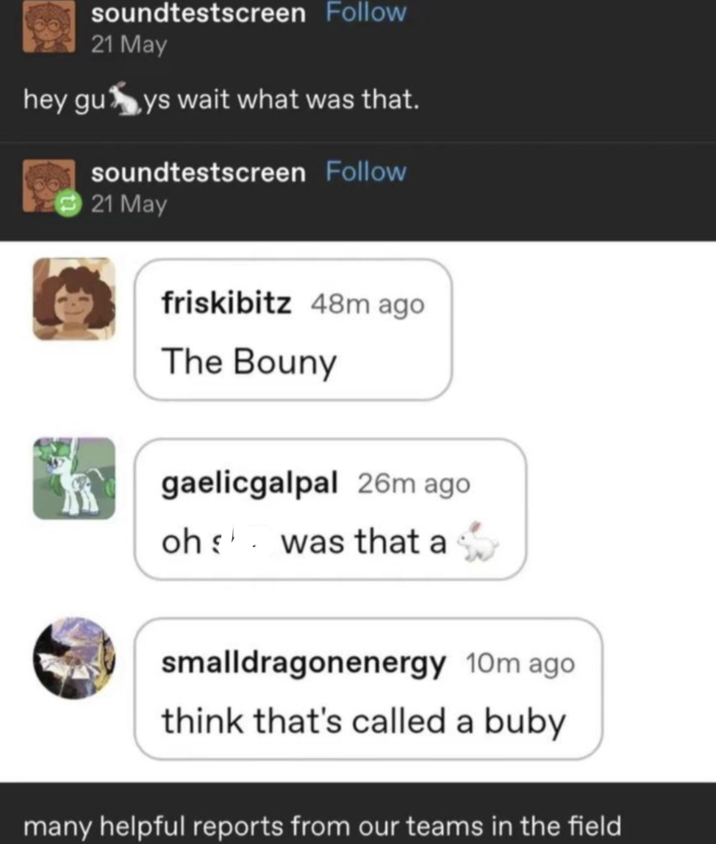 soundtestscreen Follow 21 May hey guys wait what was that. soundtestscreen Follow 21 May friskibitz 48m ago The Bouny gaelicgalpal 26m ago oh was that a smalldragonenergy 10m ago. think that's called a buby many helpful reports from our teams in the field