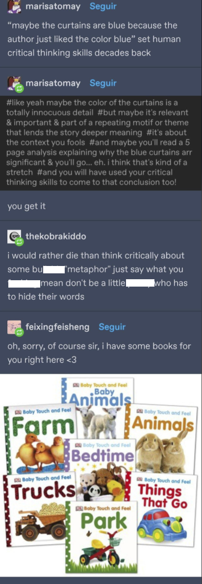 marisatomay Seguir "maybe the curtains are blue because the author just liked the color blue" set human critical thinking skills decades back marisatomay Seguir #like yeah maybe the color of the curtains is a totally innocuous detail #but maybe it's relevant & important & part of a repeating motif or theme that lends the story deeper meaning #it's about the context you fools #and maybe you'll read a 5 page analysis explaining why the blue curtains arr significant & you'll go... eh. i think that's kind of a stretch #and you will have used your critical thinking skills to come to that conclusion too! you get it thekobrakiddo i would rather die than think critically about ['metaphor" just say what you some bu mean don't be a little■ who has to hide their words feixingfeisheng Seguir oh, sorry, of course sir, i have some books for you right here <3 Baby Touch and Feel Farm Baby Touch and Feel Baby Touch and Feel Baby Animals Trucks Baby Touch and Feel Bedtime Baby Touch and Feel Park Baby Touch and Feel Animals Baby Touch and Feel Things That Go