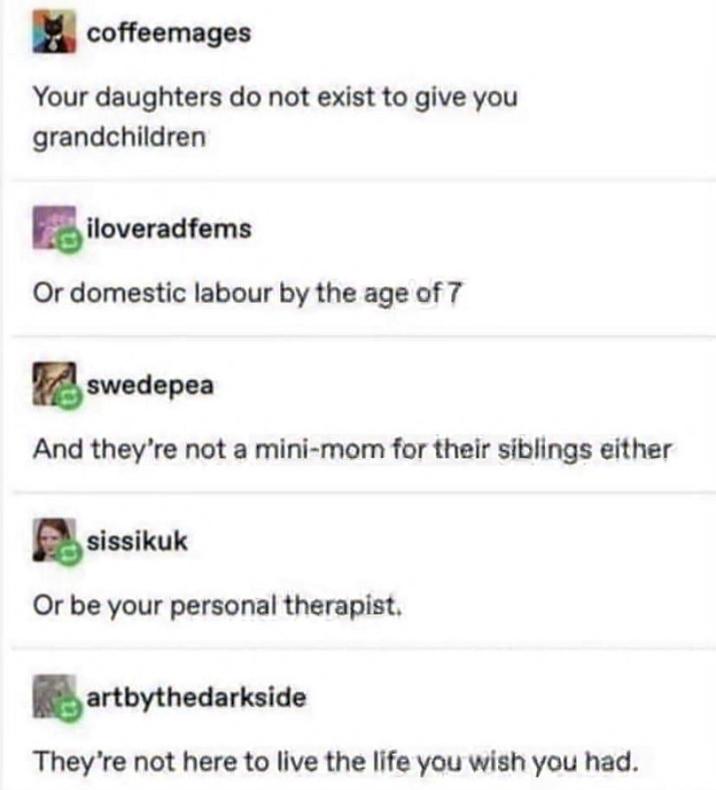 coffeemages Your daughters do not exist to give you grandchildren iloveradfems Or domestic labour by the age of 7 swedepea And they're not a mini-mom for their siblings either sissikuk Or be your personal therapist. artbythedarkside They're not here to live the life you wish you had.