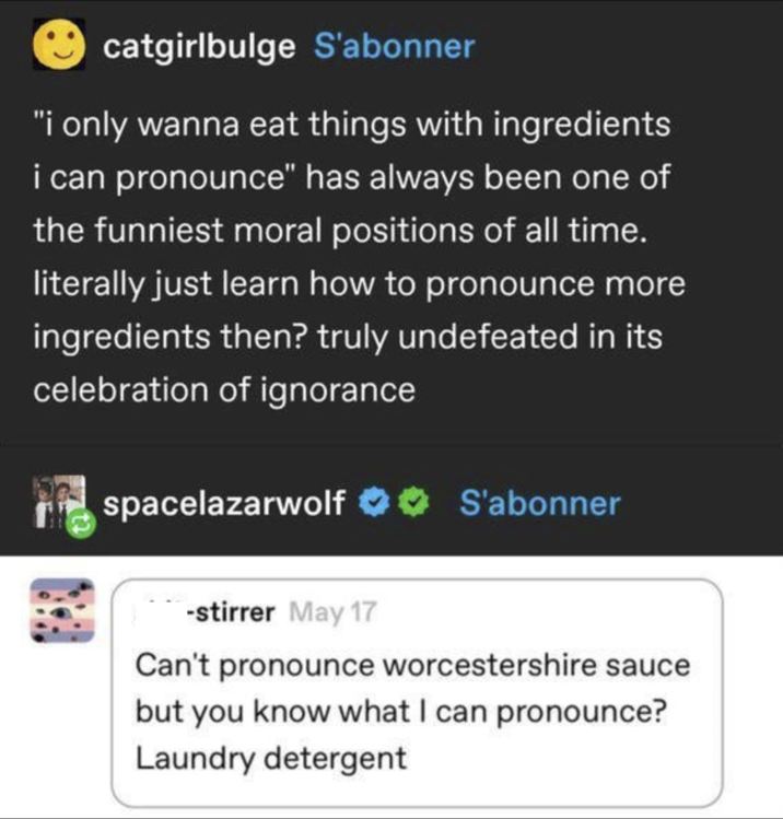 catgirlbulge S'abonner "i only wanna eat things with ingredients i can pronounce" has always been one of the funniest moral positions of all time. literally just learn how to pronounce more ingredients then? truly undefeated in its celebration of ignorance spacelazarwolf S'abonner stirrer May 17 Can't pronounce worcestershire sauce but you know what I can pronounce? Laundry detergent