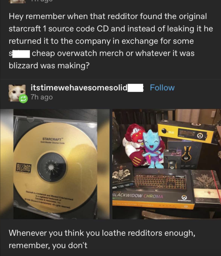 Hey remember when that redditor found the original starcraft 1 source code CD and instead of leaking it he returned it to the company in exchange for some S |cheap overwatch merch or whatever it was blizzard was making? itstimewehavesomesolid 7h ago Follow BIZZARD STARCRAFT Gold Master Source Code Starcraft is a trademark and Blizzard Entertainment is a registered trademark of 01998 Blizzard Entertainment. All rights reserved. Davidson & Associates, Inc. ISTTLE OPENER RAZER BLACKWIDOW CHROMA STACKWIDOW CHROMA 10 OVERWATCH Whenever you think you loathe redditors enough, remember, you don't
