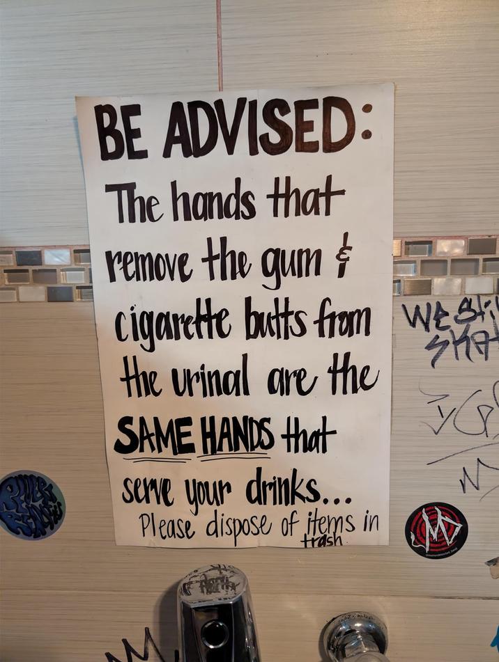 BE ADVISED: The hands that remove the gum & c-------- butts from wes the urinal are the SAME HANDS that serve your drinks... SHA VG M Please dispose of Hems in M trash