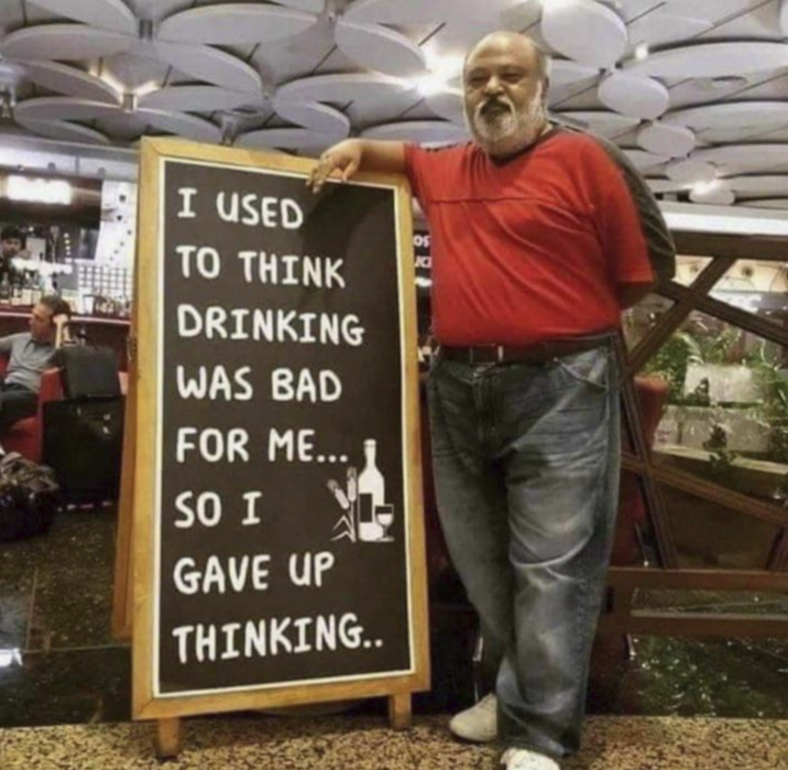 I USED TO THINK DRINKING WAS BAD FOR ME... SO I GAVE UP THINKING.. OS K