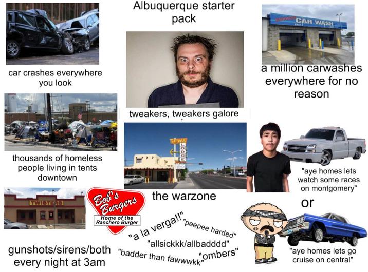 car crashes everywhere you look Albuquerque starter pack EXPIES CAR WASH EXIT tweakers, tweakers galore EWA a million carwashes everywhere for no reason thousands of homeless people living in tents downtown TWISTERS Bob's Burgers Home of the Ranchero Burger LODGE the warzone la verga!!" "peepee harded" "allsickkk/allbadddd" "ombers" gunshots/sirens/both "badder than fawwwkk" every night at 3am "aye homes lets watch some races on montgomery" or "aye homes lets go cruise on central"