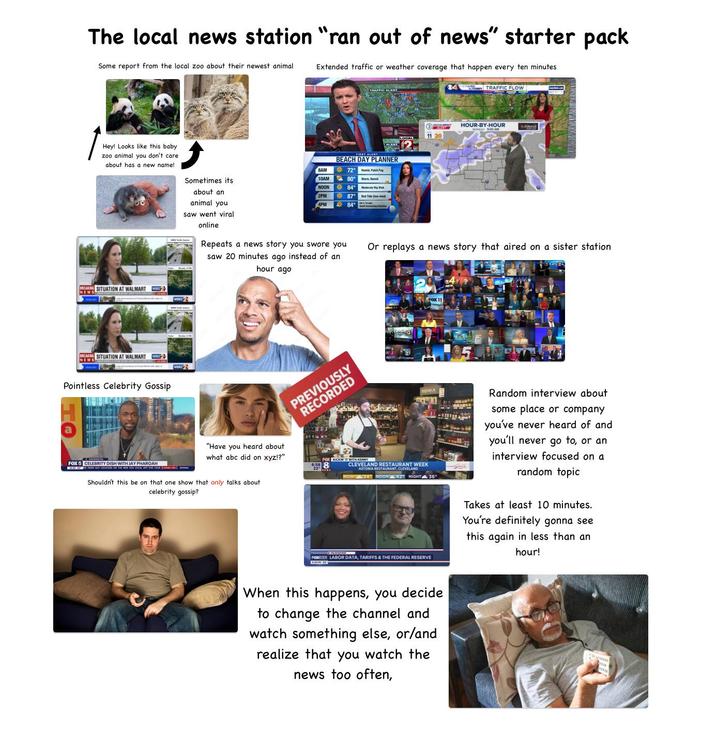 The local news station "ran out of news" starter pack Some report from the local zoo about their newest animal Extended traffic or weather coverage that happen every ten minutes 04 TRAFFIC FLOW Hey! Looks like this baby zoo animal you don't care about has a new name! BEACH DAY PLANNER 8AM 72 F Sometimes its 10AM 80° Warm, it NOON 84° Medi about an 2PM 87 Red Tide Dow-med) animal you 4PM 84 BREAKING SITUATION AT WALMART BREAKING SITUATION AT WALMART NEW Pointless Celebrity Gossip FOX 5 CELEBRITY DISH WITH JOAH. saw went viral online HOUR-BY-HOUR tord DAY 5:00 AM 11 20 Repeats a news story you swore you saw 20 minutes ago instead of an hour ago Or replays a news story that aired on a sister station. BOSKA EVO "Have you heard about what abc did on xyz!?" FOX KICKIN' IT WITH KENNY 6:58 Shouldn't this be on that one show that only talks about celebrity gossip? CLEVELAND RESTAURANT WEEK ASTORIA RESTAURANT, CLEVELAND NOW 24 NOON 42 NIGHT 36" PORT LABOR DATA, TARIFFS & THE FEDERAL RESERVE When this happens, you decide to change the channel and watch something else, or/and realize that you watch the news too often, Random interview about some place or company you've never heard of and you'll never go to, or an interview focused on a random topic Takes at least 10 minutes. You're definitely gonna see this again in less than an hour!