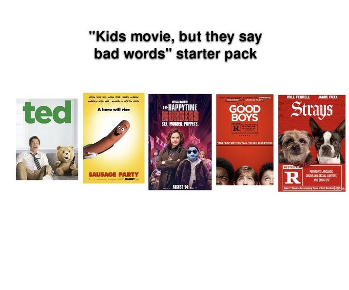 "Kids movie, but they say bad words" starter pack ted ROGEN WILL HADA ZERA FRANCO NEDIDE ROBINSON RUDD KROLL KRUHOLTZ NORTON A hero will rise VRISSA NOGARTHY THE HAPPYTIME MURDERS SEX. MURDER. PUPPETS. FROM THOROUGHT YOU SUPERSAD SAUSAGE PARTY GOOD BOYS REZ SAUSAGE PARTY A-AUGUST AUGUST 24 YOU MUST BE THIS TALL TO SEE THIS MOVIE WILL FERRELL JAMIE FOXX Strays RESTRICTE R PERVASIVE LANGUAGE, CRUDE AND SEXUAL CONTENT, AND DRUG USE Under 17 Requires Accompanying Parent or Adat Guardian