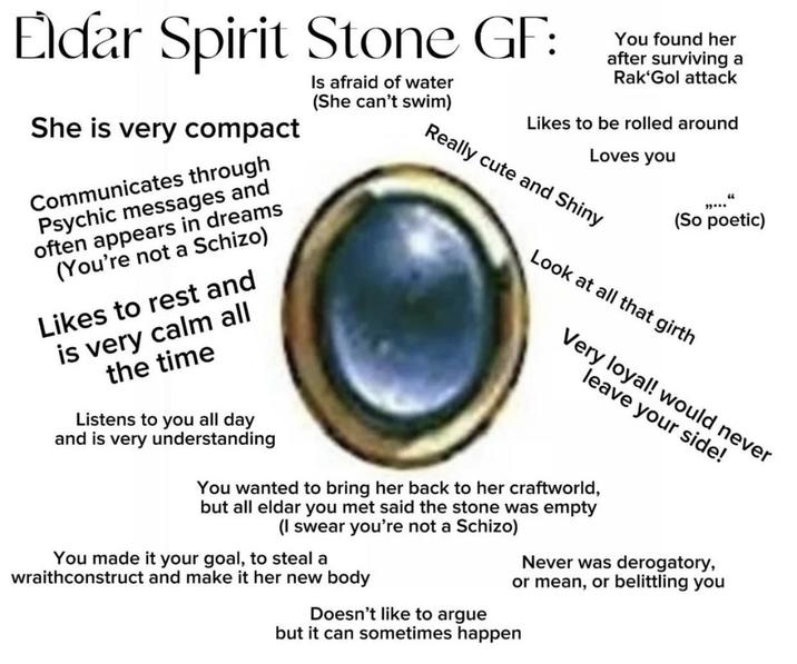Eldar Spirit Stone GF: Is afraid of water (She can't swim) She is very compact Communicates through Psychic messages and often appears in dreams (You're not a Schizo) Likes to rest and is very calm all the time Listens to you all day and is very understanding You found her after surviving a Rak'Gol attack Likes to be rolled around Loves you Really cute and Shiny "..." (So poetic) Look at all that girth Very loyal! would never leave your side! You wanted to bring her back to her craftworld, but all eldar you met said the stone was empty (I swear you're not a Schizo) You made it your goal, to steal a wraithconstruct and make it her new body Never was derogatory, or mean, or belittling you Doesn't like to argue but it can sometimes happen