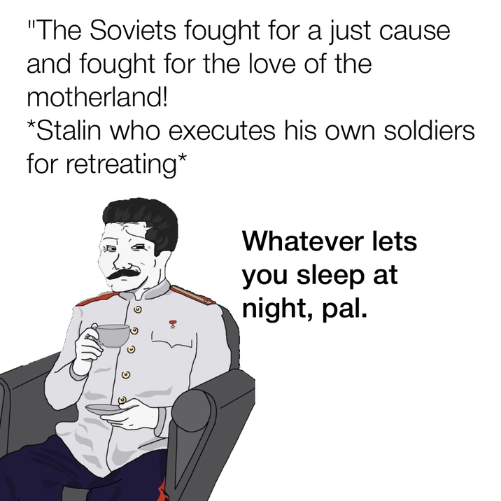 "The Soviets fought for a just cause and fought for the love of the motherland! *Stalin who executes his own soldiers. for retreating* Whatever lets you sleep at night, pal.