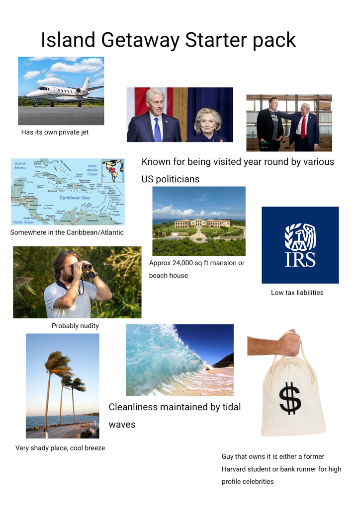 Island Getaway Starter pack Has its own private jet Gulf of Mexico Honduras Cayman Islands The Bahamas North Atlantic Ocean Dominican Jamaica "Antilles Caribbean Sea Nicaragua Provincia Panama Costa Rica Pacific Ocean Trinidad Venezuela Somewhere in the Caribbean/Atlantic Probably nudity Very shady place, cool breeze CU ARS Known for being visited year round by various US politicians Approx 24,000 sq ft mansion or IRS beach house Cleanliness maintained by tidal waves Low tax liabilities Guy that owns it is either a former Harvard student or bank runner for high profile celebrities
