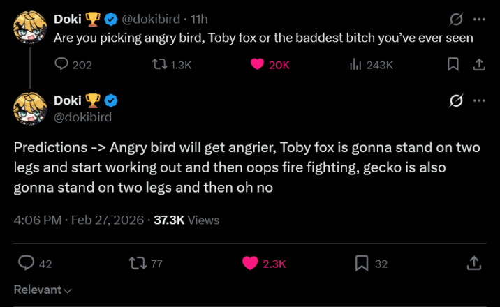 Doki ❤ @dokibird · 11h Are you picking angry bird, Toby fox or the baddest bitch you've ever seen 202 Doki 1.3K 20K ill 243K 0 @dokibird Predictions -> Angry bird will get angrier, Toby fox is gonna stand on two legs and start working out and then oops fire fighting, gecko is also gonna stand on two legs and then oh no 4:06 PM. Feb 27, 2026 37.3K Views 42 Relevant 2777 2.3K Σ 32 ↑