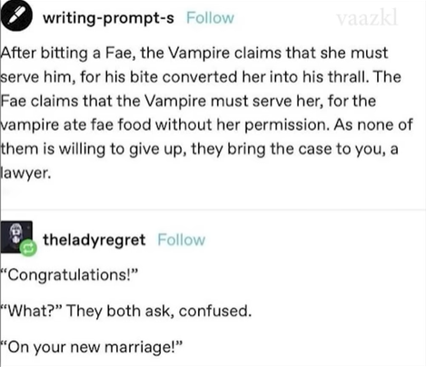 writing-prompt-s Follow vaazkl After bitting a Fae, the Vampire claims that she must serve him, for his bite converted her into his thrall. The Fae claims that the Vampire must serve her, for the vampire ate fae food without her permission. As none of them is willing to give up, they bring the case to you, a lawyer. theladyregret Follow "Congratulations!" "What?" They both ask, confused. "On your new marriage!"