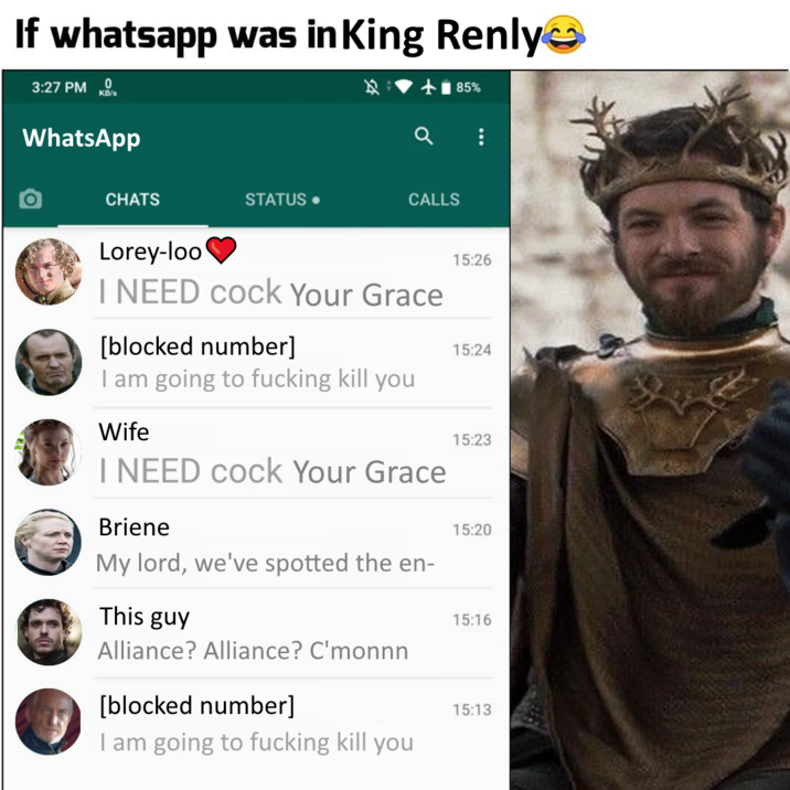 If whatsapp was in King Renly 3:27 PM 0 KB/s WhatsApp CHATS STATUS. CALLS Lorey-loo I NEED c--- Your Grace [blocked number] I am going to f------ kill you Wife I NEED c--- Your Grace Briene My lord, we've spotted the en- This guy Alliance? Alliance? C'monnn [blocked number] I am going to f------ kill you 85% 15:26 15:24 15:23 15:20 15:16 15:13