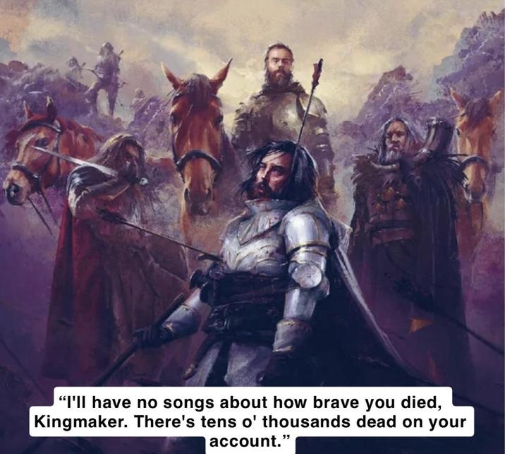 "I'll have no songs about how brave you died, Kingmaker. There's tens o' thousands dead on your account."