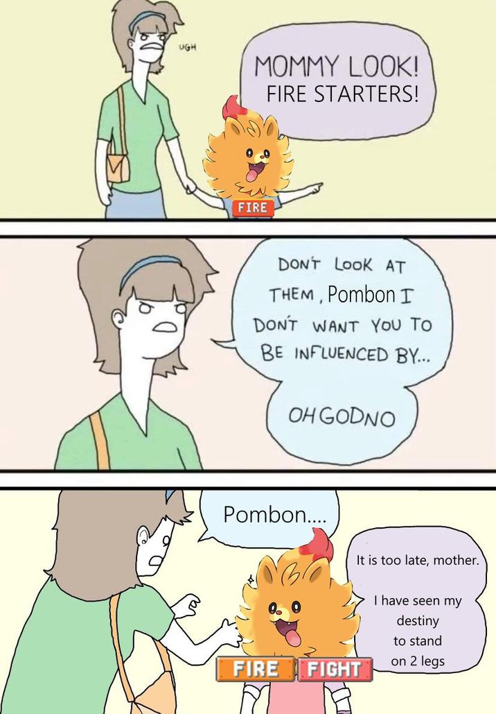 UGH MOMMY LOOK! FIRE STARTERS! FIRE DON'T LOOK AT THEM, Pombon I DON'T WANT YOU TO BE INFLUENCED BY... OH GODNO Pombon.... FIRE FIGHT M It is too late, mother. I have seen my destiny to stand on 2 legs