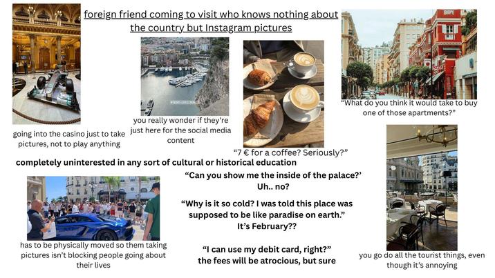foreign friend coming to visit who knows nothing about the country but Instagram pictures MONTE-CARLO, MONACO PIZZAL ALEXOPLANETEZ "What do you think it would take to buy one of those apartments?" going into the casino just to take you really wonder if they're just here for the social media content pictures, not to play anything "7 € for a coffee? Seriously?" completely uninterested in any sort of cultural or historical education has to be physically moved so them taking pictures isn't blocking people going about their lives "Can you show me the inside of the palace?' Uh.. no? "Why is it so cold? I was told this place was supposed to be like paradise on earth." It's February?? "I can use my debit card, right?" the fees will be atrocious, but sure you go do all the tourist things, even though it's annoying