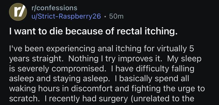r/confessions u/Strict-Raspberry26.50m I want to die because of rectal itching. I've been experiencing a--- itching for virtually 5 years straight. Nothing I try improves it. My sleep is severely compromised. I have difficulty falling asleep and staying asleep. I basically spend all waking hours in discomfort and fighting the urge to scratch. I recently had surgery (unrelated to the