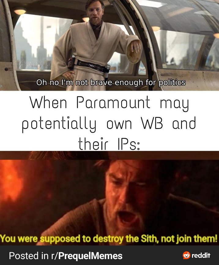 Oh no I'm not brave enough for politics When Paramount may potentially own WB and their IPs: You were supposed to destroy the Sith, not join them! Posted in r/PrequelMemes reddit