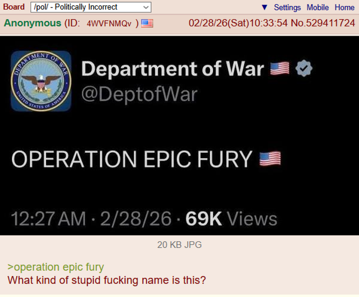 Board /pol/ - Politically Incorrect Anonymous (ID: 4WVFNMQv) DEPART UNITED MENT STATES OF OF WAR Settings Mobile Home 02/28/26(Sat) 10:33:54 No.529411724 Department of War @DeptofWar OPERATION EPIC FURY 12:27 AM 2/28/26 69K Views 20 KB JPG >operation epic fury What kind of stupid f------ name is this?