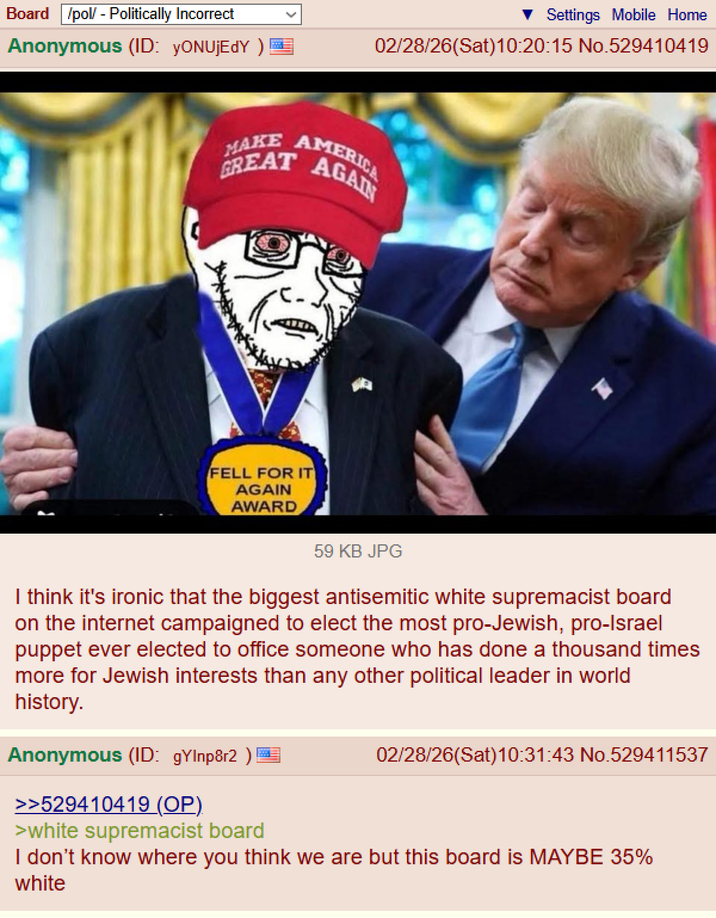 Board /pol/ - Politically Incorrect Anonymous (ID: YONUJEDY) E MAKE AMERICA AAGA GREAT FELL FOR IT AGAIN AWARD Settings Mobile Home 02/28/26(Sat) 10:20:15 No.529410419 T 59 KB JPG I think it's ironic that the biggest antisemitic white supremacist board on the internet campaigned to elect the most pro-Jewish, pro-Israel puppet ever elected to office someone who has done a thousand times more for Jewish interests than any other political leader in world history. Anonymous (ID: gylnp8r2 ) >>529410419 (OP). >white supremacist board 02/28/26(Sat) 10:31:43 No.529411537 I don't know where you think we are but this board is MAYBE 35% white