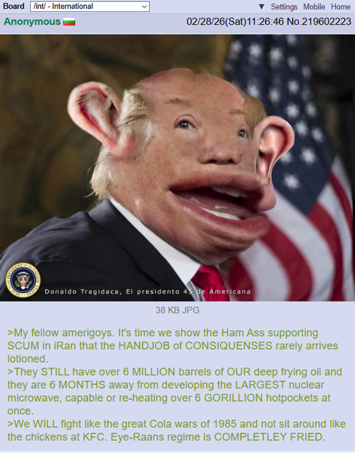 Board /int/ - International Anonymous ▼ Settings Mobile Home 02/28/26(Sat)11:26:46 No.219602223 Donaldo Tragidaca, El presidento 45 de Americana 38 KB JPG >My fellow amerigoys. It's time we show the Ham Ass supporting SCUM in iRan that the H------ of CONSIQUENSES rarely arrives lotioned. >They STILL have over 6 MILLION barrels of OUR deep frying oil and they are 6 MONTHS away from developing the LARGEST nuclear microwave, capable or re-heating over 6 GORILLION hotpockets at once. >We WILL fight like the great Cola wars of 1985 and not sit around like the chickens at KFC. Eye-Raans regime is COMPLETLEY FRIED.