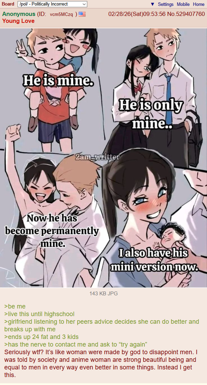 Board /pol/ - Politically Incorrect Anonymous (ID: vcm5MCzq)= Young Love Settings Mobile Home 02/28/26(Sat)09:53:56 No.529407760 He is mine. He is only mine.. Zam-writter Now he has become permanently mine. I also have his mini version now. 143 KB JPG >be me >live this until highschool >girlfriend listening to her peers advice decides she can do better and breaks up with me >ends up 24 fat and 3 kids >has the nerve to contact me and ask to "try again" Seriously w--? It's like woman were made by god to disappoint men. I was told by society and anime woman are strong beautiful being and equal to men in every way even better in some things. Instead I get this.