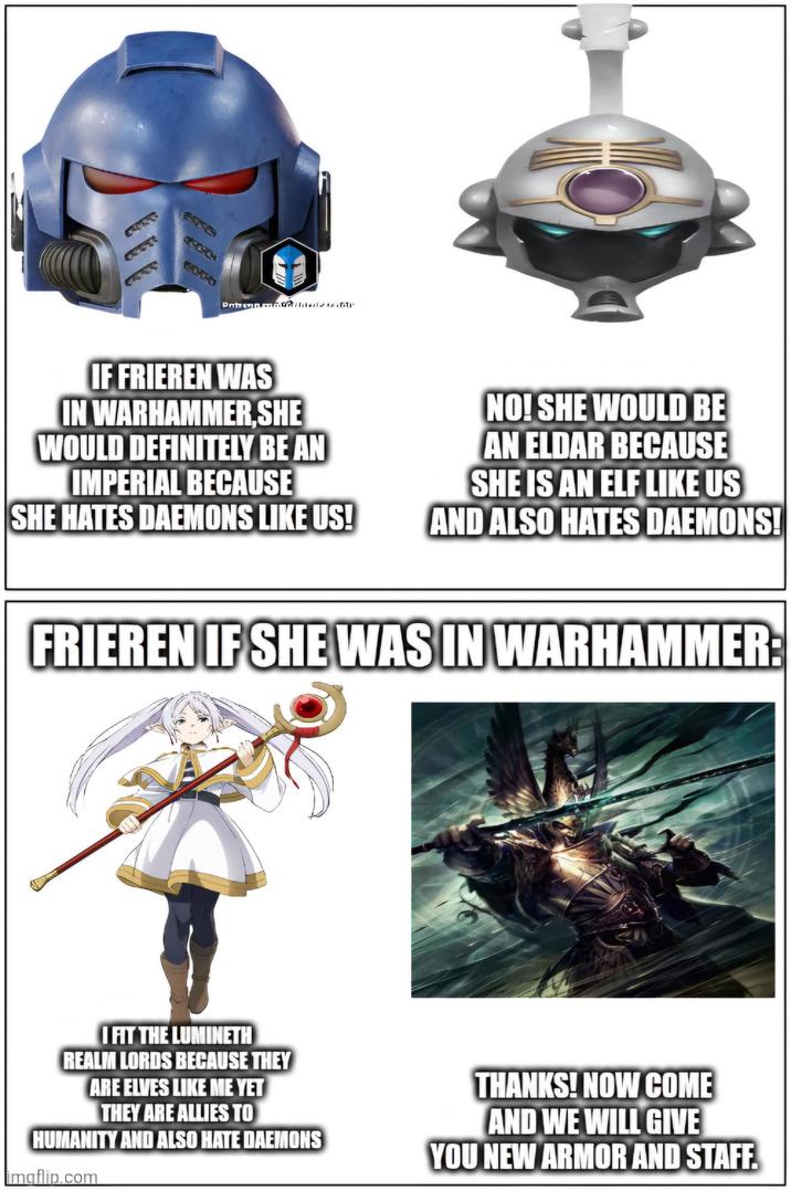 IF FRIEREN WAS IN WARHAMMER,SHE WOULD DEFINITELY BE AN IMPERIAL BECAUSE SHE HATES DAEMONS LIKE US! NO! SHE WOULD BE AN ELDAR BECAUSE SHE IS AN ELF LIKE US AND ALSO HATES DAEMONS! FRIEREN IF SHE WAS IN WARHAMMER: I FIT THE LUMINETH REALM LORDS BECAUSE THEY ARE ELVES LIKE ME YET THEY ARE ALLIES TO HUMANITY AND ALSO HATE DAEMONS imgflip.com THANKS! NOW COME AND WE WILL GIVE YOU NEW ARMOR AND STAFF.