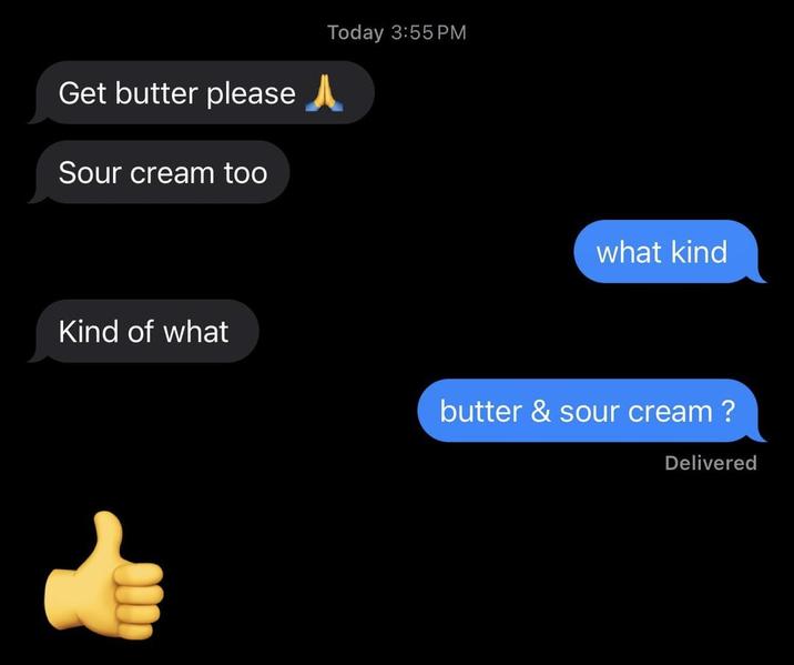 Get butter please Sour cream too Today 3:55 PM what kind Kind of what butter & sour cream? Delivered