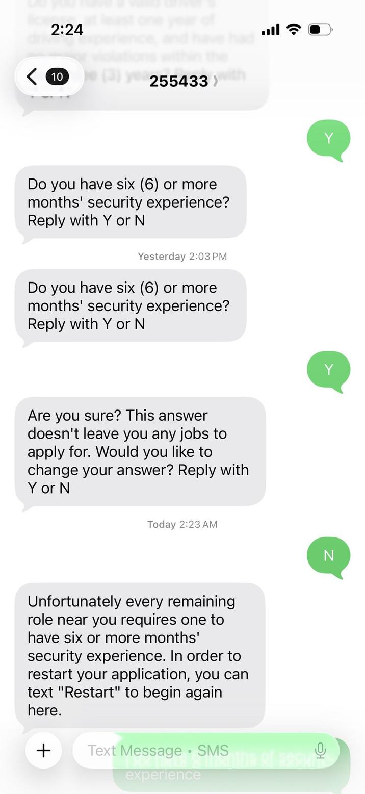 2:24 10 (3) 255433) with Do you have six (6) or more months' security experience? Reply with Y or N Yesterday 2:03 PM Do you have six (6) or more months' security experience? Reply with Y or N Are you sure? This answer doesn't leave you any jobs to apply for. Would you like to change your answer? Reply with Y or N Today 2:23 AM Unfortunately every remaining role near you requires one to have six or more months' security experience. In order to restart your application, you can text "Restart" to begin again here. + Text Message • SMS experience Y Y N