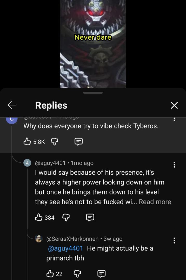 Never dare Replies Why does everyone try to vibe check Tyberos. 5.8K A @aguy4401 • 1mo ago I would say because of his presence, it's always a higher power looking down on him but once he brings them down to his level they see he's not to be f----- wi... Read more 384 @SerasXHarkonnen • 3w ago @aguy4401 He might actually be a primarch tbh 3 22 ♡