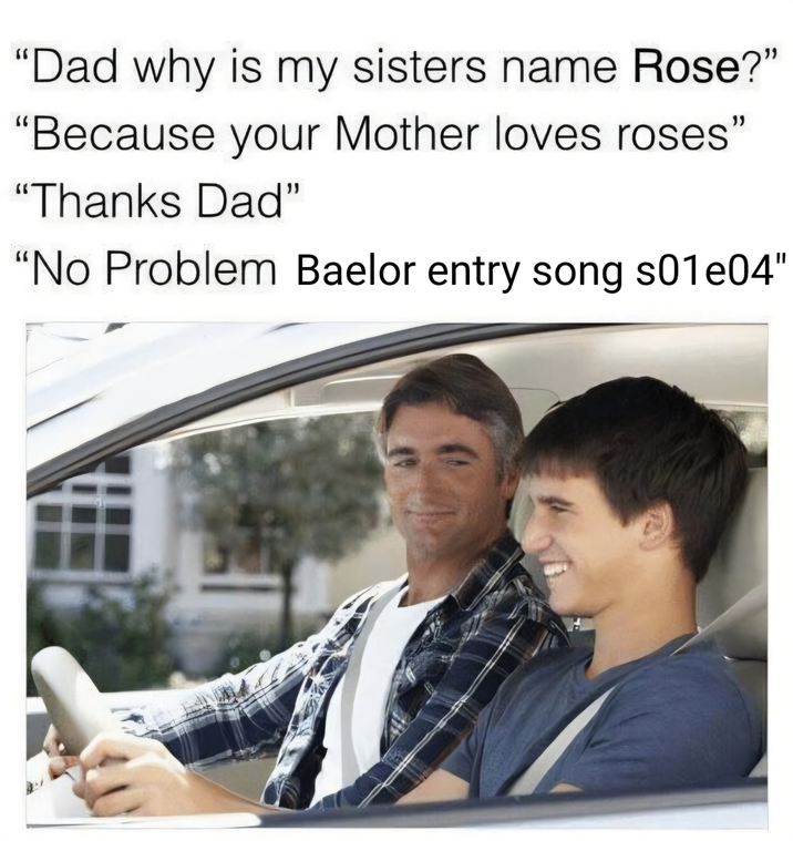 "Dad why is my sisters name Rose?" "Because your Mother loves roses" "Thanks Dad" "No Problem Baelor entry song s01e04"
