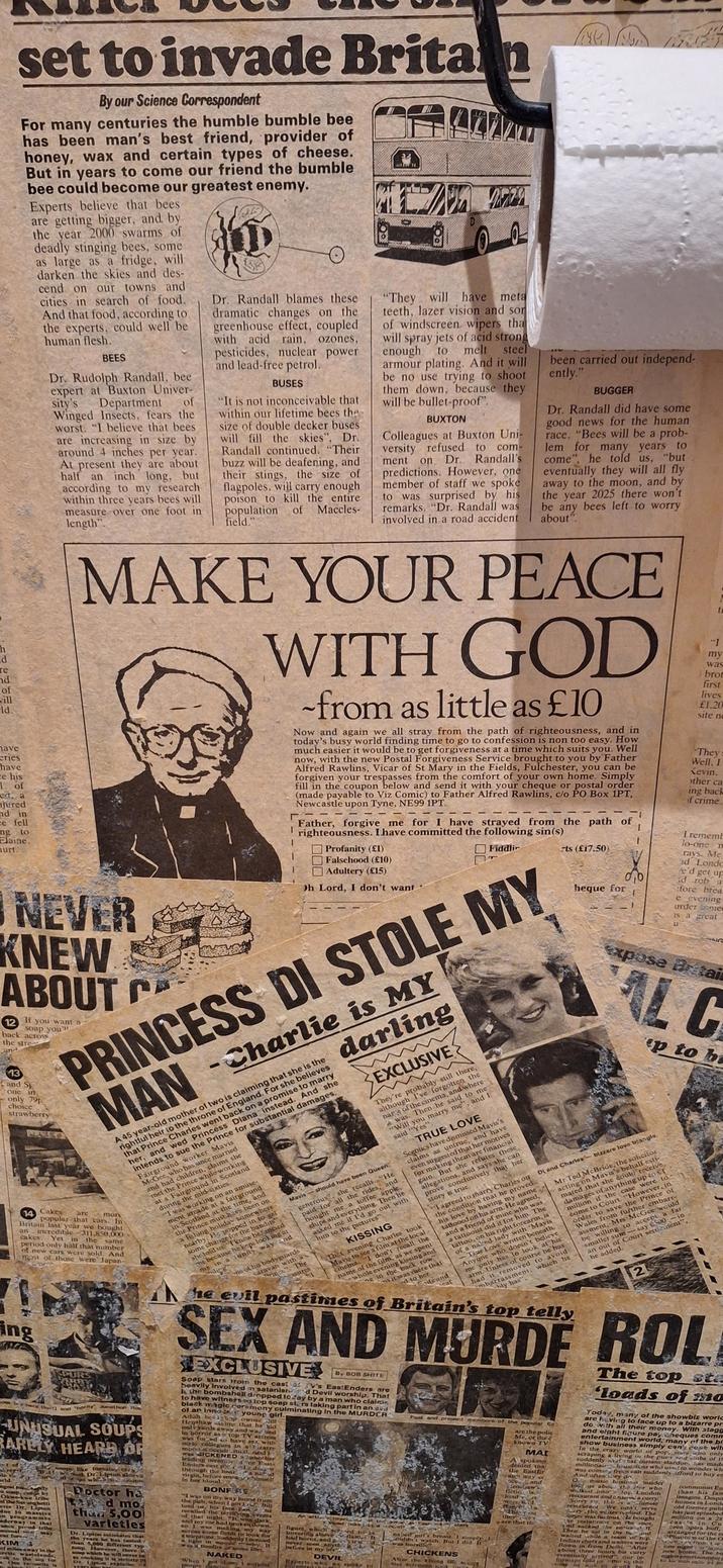 set to invade Britain By our Science Correspondent For many centuries the humble bumble bee has been man's best friend, provider of honey, wax and certain types of cheese. But in years to come our friend the bumble bee could become our greatest enemy. Experts believe that bees are getting bigger, and by the year 2000 swarms of deadly stinging bees, some as large as a fridge, will darken the skies and des- cend on our towns and cities in search of food. And that food, according to the experts, could well be human flesh. BEES Dr. Rudolph Randall, bee expert at Buxton Univer- sity's Department of Winged Insects, fears the worst. "I believe that bees are increasing in size by around 4 inches per year. At present they are about half an inch long, but according to my research within three years bees will measure over one foot in length". Dr. Randall blames these dramatic changes on the greenhouse effect, coupled with acid rain, ozones, pesticides, nuclear power and lead-free petrol. BUSES "It is not inconceivable that within our lifetime bees the size of double decker buses will fill the skies", Dr. Randall continued. "Their buzz will be deafening, and their stings, the size of flagpoles, will carry enough poison to kill the entire population of field." Maccles- Oa "They will have meta teeth, lazer vision and sor of windscreen wipers tha will spray jets of acid strong enough to melt steel armour plating. And it will be no use trying to shoot them down, because they will be bullet-proof". BUXTON Colleagues at Buxton Uni- versity refused to ment com- on Dr. Randall's predictions. However, one member of staff we spoke to was surprised by his remarks. "Dr. Randall was involved in a road accident been carried out independ- ently." BUGGER Dr. Randall did have some good news for the human race. "Bees will be a prob- lem for many years to come", he told us, "but eventually they will all fly away to the moon, and by the year 2025 there won't be any bees left to worry about". h d те nd of will ld. have eries have ce his 1 of ed a njured nd in ce fell ngto Elaine. urt. MAKE YOUR PEACE WITH GOD NEVER KNEW ABOUT C If -from as little as £10 Now and again we all stray from the path of righteousness, and in today's busy world finding time to go to confession is non too easy. How much easier it would be to get forgiveness at a time which suits you. Well now, with the new Postal Forgiveness Service brought to you by Father Alfred Rawlins, Vicar of St Mary in the Fields, Fulchester, you can be forgiven your trespasses from the comfort of your own home. Simply fill in the coupon below and send it with your cheque or postal order (made payable to Viz Comic) to Father Alfred Rawlins, c/o PO Box 1PT, Newcastle upon Tyne, NE99 1PT. me for I Father, forgive me for I have strayed from the path of righteousness. I have committed the following sin(s) 000 Profanity (£1) Falsehood (£10) Adultery (£15) Oh Lord, I don't want Fiddli PRINCESS DI STOLE MY 12 you want a Soap you' back across the stree and 13 and S one in only 79p choice strawberry 14 Cakes an are MAN -Charlie is MY darling EXCLUSIVE They're probably still there, although I've forgotten the narge of the cinema, and where was. Then he said to me "Will you marry me", and I said "Yes". A 45 year-old mother of two is claiming that she is the rightful heir to the throne of England. For she believes that Prince Charles went back on a promise to marry her, and wed Princess Diana instead. And she intends to sue the Prince for substantial damages. Fairground worker Mavis McGee, who has since married and had children, claims she met the Prince while working at a Fairground in Scotland during the mid-sixties. "I was working on an amuse- ment arcade at a fairground in Scotland at the time, and the Prince must-have been on a fishing holiday somewhere nearby. He popped in to get some change for the bandits", she told us I knew he fancied me because he kept looking at me in a unny way and iling one of his bodyguards caravan with a Prince". mor popular that cars. In same Britain last year we bought incredible 311,850,000 cakes. Yet in the period only half that number of new cars were sold. And most of those were Japan- Fing SPU others (ait) and 'horny Jonathon Ros UNUSUAL SOUPS BARELY HEARD OF t of repris Dr. Lipton alova soups like tomatu, wh Son orld. gest moty e soup, cat by Okwekwe tribe of the Serangbetti ever Dr. Lipton due to massive on programmes nderway in that ORCE proud tribe nusual car fore KIMS may of miles away in the retic wastelands, Fakto son for Doctor ha Tad mo than 5,00 varletles Dr. Lipton estimates that the years he has tasted than 5,000 different typ Soup. HowCYET soup which he will never sa as cooking it is strictly p there is DE Lptum explain TRUE LOVE Sceptics have dismissed Mavis's claims as untrue, and have even suggested that her motives for making them are financial gain. But she refutes these allegations, and says she can prove conclusively that her story is true. Mavis should have been Queen. generous, she recalls. "He paid for all the rides, and bought me a toffee apple, chips and everything. Then he asked me if I'd go out with him to the pictures" The asures KISSING Thet evening Charles took Mavis to see a film at the local cinema "I don't recall the rts (£17.50) heque for I.. t my was brot first lives £1.20 site no They Well, I Kevin, other ca ing back if crime. Irememb lo-one n rays. Me ad Londo fe'd get up id rob a :fore brea e evening urder some is a great NG Expose Britai AL C p to b DL and Charles-bizzare love triangle. Mr Ted McBride, the solicitor acting on Mavis's behalf esti- mated that she could receive, damages of anything up to t million if the case were to come to Court. "However, in order to save the Prince of Wales from further embarr- assment, Mrs McGee would be willing to accept a far smaller sum-say £500 - in an out of Court settlement", he added. I agreed to marry Charles ou the condition that he proved his love by having my name tattooed on his arm. He agreed, and a friend of mine who was a tattooist did it for him. The tattoo, on his right forearm, is of a naked lady with 'Mavis -True Love' written beneath. Anyone who doesn't believe me only has to look at his arm. Unless of course he has had it removed to avoid mbarrassment, bly has". name of the film, as we spent whole evening kissing and Eng in the back row" ms it was there that d to her. ife and ceat which he he evil pastimes of Britain's top telly 2 SEX AND MURDE ROL EXCLUSIVE ill By BOB S---- Soap stars roin the cast at V's EastEnders are beavily involved in satanisnd Devil worship. That the bombshell dropped to day by a man who claime to have witnessed top soap stars taking part in an ev black magic coremony culminating in the MURDER ol an Innose young girl. Adult belop owner Henshaw sims that he hid only yards away and wa, sed in borror as a top TV actress was fo-ed to have sex with melo collegues in a bizarre mood it occult itual. And he was SICKENED aabo her leading memone East- Enders cast pula diver through the hara nared virgin, before smear himself in her blood BONFERE "I was on my way home from the pub, when I got told us his face Fan recalled the terrifying Dill he ents of that night. It was dark, and my car had broken down, so I was making my ACTOSS Some fields to look for way a telephone. Suddenly I noticed a light in wood by, 11 was a bonfire of some sort NAKED When Past and present members of the popular Ed An arting Impritten as East und key figure which scrned to Le hovering above flami It had horns, and lead never seen anythi before in my life" DEVIL Experts who we spoke t-- atars naked girl's breast. 1 simply ouldn't watch. But I did. It was horrill CHICKENS At the Khling UTE are the polic Me, or the e known TV MAI A spokes denied tha the Eastlir away d coand Menaw's ficticis load A were to d reperitia The Jou they A are that the The top sta 'loads of mo Today, many of the showbiz world are having to face up to a bizarre pr do with all their money. With stagg and elght figure pay cheques comm entertainment world, many of the bl show business simply can't cope with In the crazy world of pop, stars who only scraping a living in the pues and clubs of th suddenly at that instant stardon, has made millionairussians who used to wonder wh was coming from can suddenly afford to buy en And often ley dr Ole music business insider toll us abou the tor who walked into top London restaurant and ardere a curry Sorry Fr. this a Chinese restaurac We ooa't, serve ury the waiter replied. The inger was furious de bought be restartrat on the spot, and sacked the entire T Then he sat in the be and waited while a team of top Indian chefs and waiters were flown in from Delhi. "After about three hours his curry eventually arrived our in form for this communist En than his fan imagine, Dopi homes in Lond old former pub has just splashed million on a 28 case in Cu teen opera buff, arranged for the e Phantom of the O MWPU from the one night or new home. The bi nights entertainment i