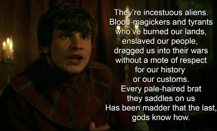 They're incestuous aliens. Blood-magickers and tyrants who've burned our lands, enslaved our people, dragged us into their wars without a mote of respect for our history or our customs. Every pale-haired brat they saddles on us Has been madder that the last, gods know how.