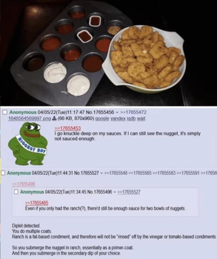 00 Anonymous 04/05/22(Tue)11:17:47 No.17655456 >>17655472 1648564569997.png (66 KB, 870x960) google yandex iqdb wait >>17655453 I go knuckle deep on my sauces. If I can still see the nugget, it's simply not sauced enough. BIGGEST Anonymous 04/05/22(Tue)11:44:31 No.17655527 >>17655548>>17655565 >>17655583 >>17655591 >>17656 >>17655496 Anonymous 04/05/22(Tue)11:34:45 No.17655496 >>17655527 >>17655485 Even if you only had the ranch(?), there'd still be enough sauce for two bowls of nuggets Diplet detected You do multiple coats. Ranch is a fat-based condiment, and therefore will not be "rinsed" off by the vinegar or tomato-based condiments. So you submerge the nugget in ranch, essentially as a primer-coat. And then you submerge in the secondary dip of your choice.