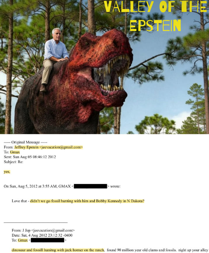 Original Message----- From: Jeffrey Epstein <jeevacation@gmail.com> To: Gmax Sent: Sun Aug 05 08:46:12 2012 Subject: Re: yes, On Sun, Aug 5, 2012 at 3:55 AM, GMAX < VALLEY OF THE EPSTEIN > wrote: Love that - didn't we go fossil hunting with him and Bobby Kennedy in N Dakota? From: J Jep <jeevacation@gmail.com> Date: Sat, 4 Aug 2012 23:12:32 -0400 To: Gmax dinosaur and fossill hunitng with jack horner on the ranch, found 90 million year old clams and fossils. right up your alley