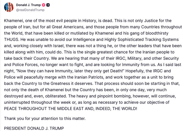 Donald J. Trump ++ @realDonaldTrump Khamenei, one of the most evil people in History, is dead. This is not only Justice for the people of Iran, but for all Great Americans, and those people from many Countries throughout the World, that have been killed or mutilated by Khamenei and his gang of bloodthirsty THUGS. He was unable to avoid our Intelligence and Highly Sophisticated Tracking Systems and, working closely with Israel, there was not a thing he, or the other leaders that have been killed along with him, could do. This is the single greatest chance for the Iranian people to take back their Country. We are hearing that many of their IRGC, Military, and other Security and Police Forces, no longer want to fight, and are looking for Immunity from us. As I said last night, "Now they can have Immunity, later they only get Death!" Hopefully, the IRGC and Police will peacefully merge with the Iranian Patriots, and work together as a unit to bring back the Country to the Greatness it deserves. That process should soon be starting in that, not only the death of Khamenei but the Country has been, in only one day, very much destroyed and, even, obliterated. The heavy and pinpoint bombing, however, will continue, uninterrupted throughout the week or, as long as necessary to achieve our objective of PEACE THROUGHOUT THE MIDDLE EAST AND, INDEED, THE WORLD! Thank you for your attention to this matter. PRESIDENT DONALD J. TRUMP