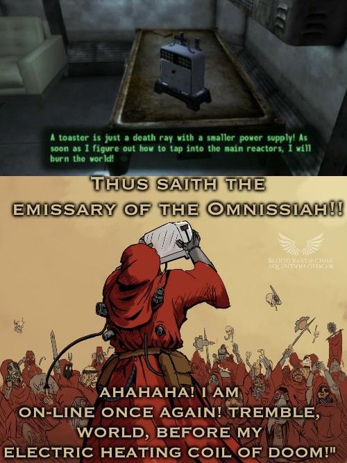 A toaster is just a death ray with a smaller power supply! As soon as I figure out how to tap into the main reactors, I will burn the world! THUS SAITH THE EMISSARY OF THE OMNISSIAH!! HEISED RAVEN CHIER AGUNITION OFFER AHAHAHA! I AM ON-LINE ONCE AGAIN! TREMBLE, WORLD, BEFORE MY ELECTRIC HEATING COIL OF DOOM!"