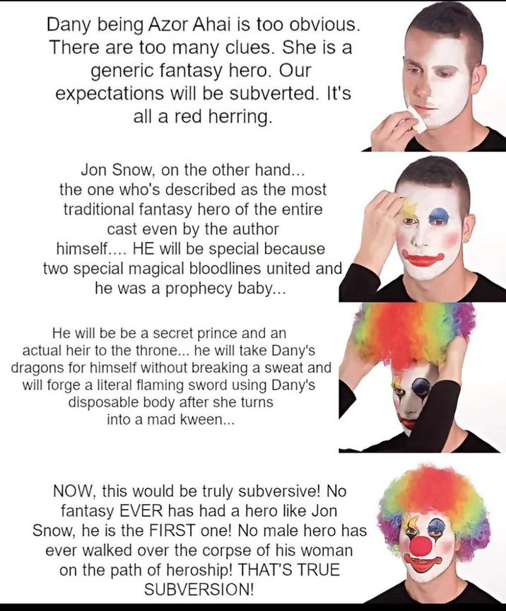 Dany being Azor Ahai is too obvious. There are too many clues. She is a generic fantasy hero. Our expectations will be subverted. It's all a red herring. Jon Snow, on the other hand... the one who's described as the most traditional fantasy hero of the entire cast even by the author himself.... HE will be special because two special magical bloodlines united and he was a prophecy baby... He will be be a secret prince and an actual heir to the throne... he will take Dany's dragons for himself without breaking a sweat and will forge a literal flaming sword using Dany's disposable body after she turns into a mad kween... NOW, this would be truly subversive! No fantasy EVER has had a hero like Jon Snow, he is the FIRST one! No male hero has ever walked over the corpse of his woman on the path of heroship! THAT'S TRUE SUBVERSION!
