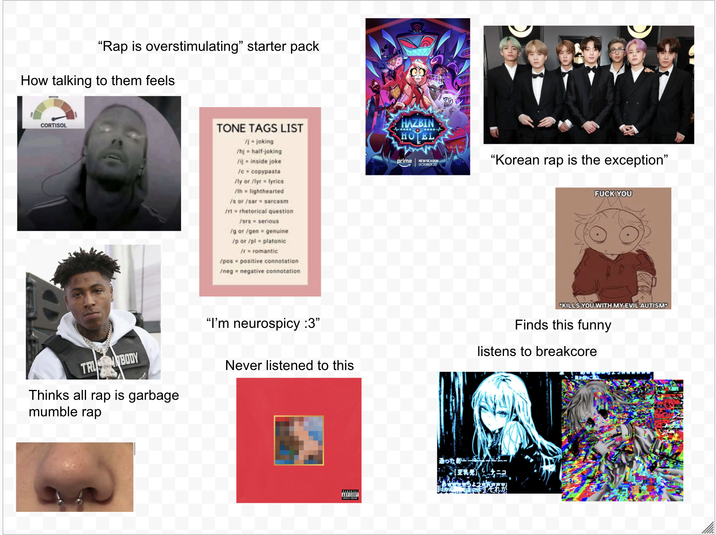 "Rap is overstimulating" starter pack How talking to them feels CORTISOL TONE TAGS LIST /j-joking /hj half-joking /ij = inside joke /c- copypasta /ly or /lyr lyrics /lh lighthearted /s or /sar sarcasm /rt rhetorical question /srs = serious /g or /gen /pos genuine /p or /pl platonic /r romantic positive connotation. /neg negative connotation "I'm neurospicy :3" TRU BODY Thinks all rap is garbage mumble rap Never listened to this HAZBIN HOTEL prime NEW SEASON OCTOBER 29 "Korean rap is the exception" F--- YOU KILLS YOU WITH MY EVIL AUTISMP Finds this funny listens to breakcore それが ADVISORY